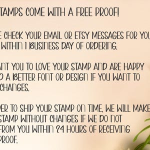 May include: A cream-colored card with black text that reads: ALL STAMPS COME WITH A FREE PROOF! PLEASE CHECK YOUR EMAIL OR ETSY MESSAGES FOR YOUR PROOF WITHIN 1 BUSINESS DAY OF ORDERING. WE WANT YOU TO LOVE YOUR STAMP AND ARE HAPPY TO FIND A BETTER FONT OR DESIGN IF YOU WANT TO MAKE CHANGES. IN ORDER TO SHIP YOUR STAMP ON TIME, WE WILL MAKE YOUR STAMP WITHOUT CHANGES IF WE DO NOT HEAR FROM YOU WITHIN 24 HOURS OF RECEIVING YOUR PROOF.