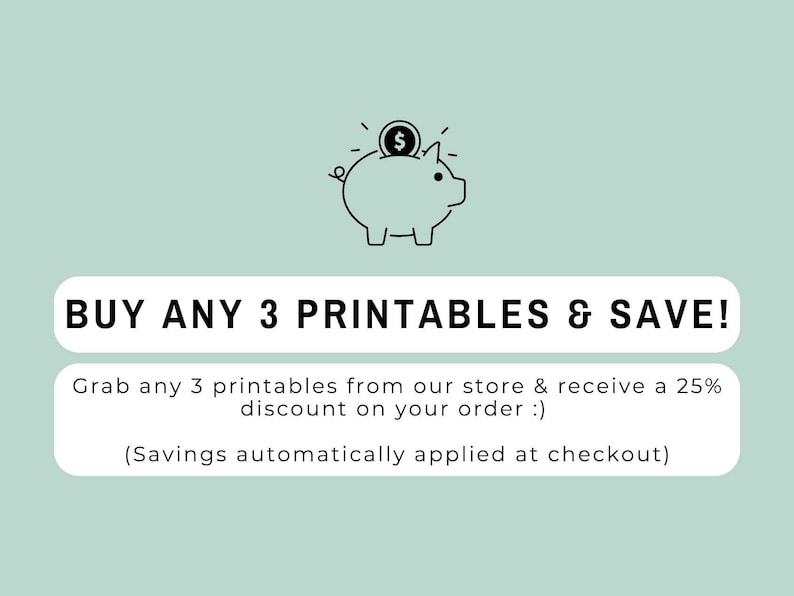 May include: A light green graphic featuring a black line drawing of a piggy bank with a coin. The text reads: BUY ANY 3 PRINTABLES & SAVE! Grab any 3 printables from our store & receive a 25% discount on your order :) (Savings automatically applied at checkout)