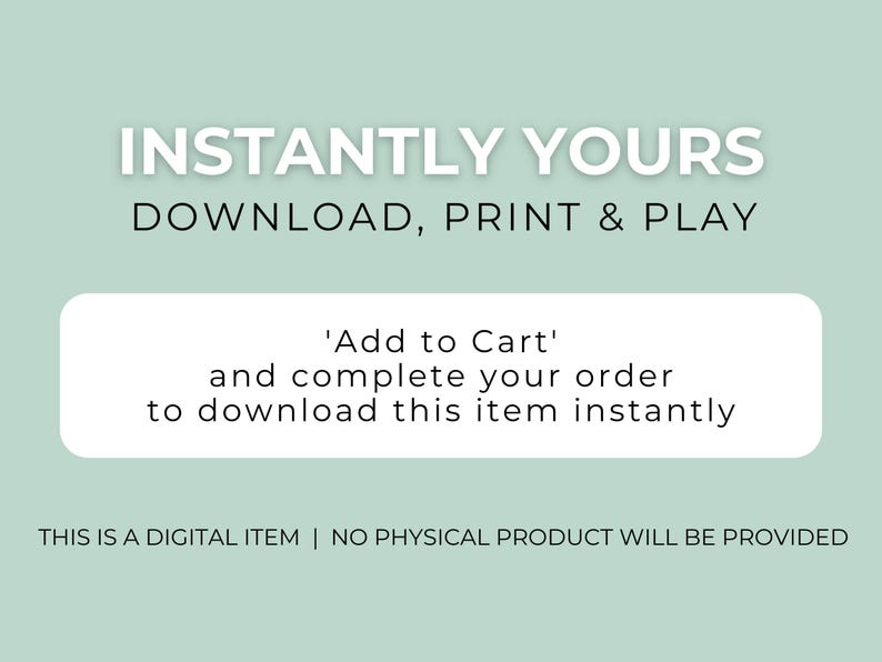May include: A digital graphic on a light green background with white and black text that reads: INSTANTLY YOURS DOWNLOAD, PRINT & PLAY. A white rectangular box contains the text: Add to Cart and complete your order to download this item instantly. THIS IS A DIGITAL ITEM | NO PHYSICAL PRODUCT WILL BE PROVIDED.