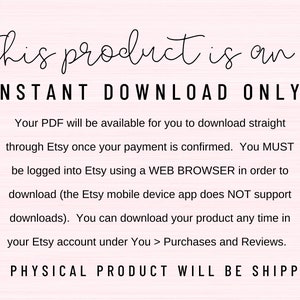 May include: Text on a pink background that reads "This product is an INSTANT DOWNLOAD ONLY! Your PDF will be available for you to download straight through Etsy once your payment is confirmed. You MUST be logged into Etsy using a WEB BROWSER in order to download (the Etsy mobile device app does NOT support downloads). You can download your product any time in your Etsy account under You > Purchases and Reviews. NO PHYSICAL PRODUCT WILL BE SHIPPED"