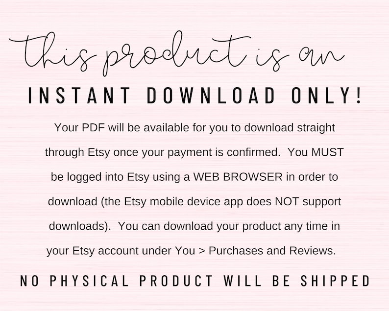 May include: Text on a pink background that reads "This product is an INSTANT DOWNLOAD ONLY! Your PDF will be available for you to download straight through Etsy once your payment is confirmed. You MUST be logged into Etsy using a WEB BROWSER in order to download (the Etsy mobile device app does NOT support downloads). You can download your product any time in your Etsy account under You > Purchases and Reviews. NO PHYSICAL PRODUCT WILL BE SHIPPED"