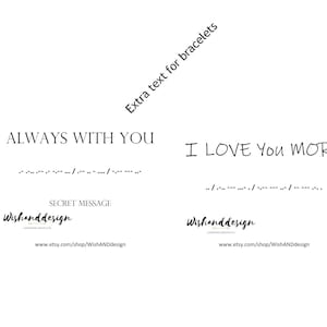 May include: Two black and white images with text that reads "ALWAYS WITH YOU" and "I LOVE YOU MORE" with braille underneath each phrase. The text "SECRET MESSAGE" is below the first image. The text "Wishanddesign" is below the braille and the website address "www.etsy.com/shop/WishANDdesign" is below the text. The text "Extra text for bracelets" is diagonally across the top of the image.