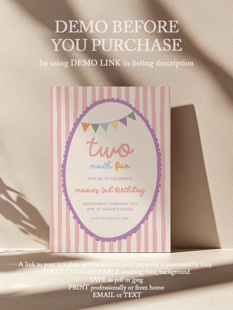 May include: A birthday invitation with a pink and white striped background. The invitation features an oval design with the words "two much fun" and details for Maeve's 2nd birthday. Text at the top says "DEMO BEFORE YOU PURCHASE".
