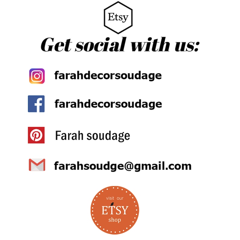 May include: Image of a social media graphic with the text "Get social with us:" and icons for Instagram, Facebook, Pinterest, and email. The text "farahdecorsoudage" is listed for Instagram and Facebook. The text "Farah soudage" is listed for Pinterest. The text "farahsoudge@gmail.com" is listed for email. The graphic also includes a red circle with the text "visit our ETSY shop".