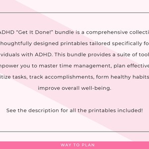 May include: A pink and white graphic with the text "The ADHD "Get It Done!" bundle is a comprehensive collection of thoughtfully designed printables tailored specifically for individuals with ADHD. This bundle provides a suite of tools to empower you to master time management, plan effectively, prioritize tasks, track accomplishments, form healthy habits, and improve overall well-being. See the description for all the printables included!" and "WAY TO PLAN" at the bottom.