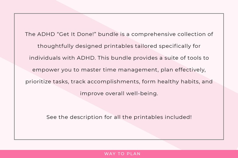 May include: A pink and white graphic with the text "The ADHD "Get It Done!" bundle is a comprehensive collection of thoughtfully designed printables tailored specifically for individuals with ADHD. This bundle provides a suite of tools to empower you to master time management, plan effectively, prioritize tasks, track accomplishments, form healthy habits, and improve overall well-being. See the description for all the printables included!" and "WAY TO PLAN" at the bottom.