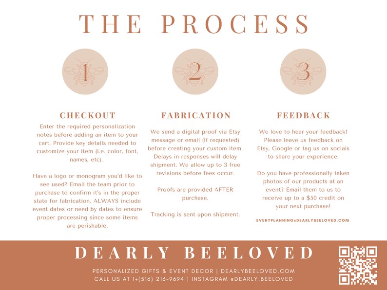 May include: A graphic with the text "THE PROCESS" in brown text. Three circles with the numbers 1, 2, and 3 in them. Each circle has a bee illustration. The text "CHECKOUT", "FABRICATION", and "FEEDBACK" are in brown text. Each section has a description of the process. The text "DEARLY BEELOVED" is in brown text. The text "PERSONALIZED GIFTS & EVENT DECOR | DEARLYBEELOVED.COM" is in brown text. The text "CALL US AT 1-(516) 216-9694 | INSTAGRAM DEARLY.BEELOVED" is in brown text. A QR code is in the bottom right corner.