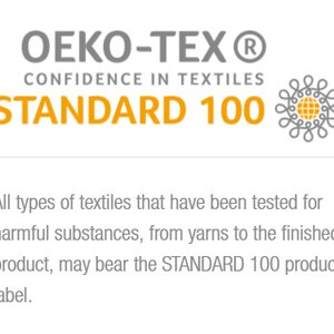 May include: OEKO-TEX&reg; STANDARD 100 certification logo.  Confidence in Textiles.  All types of textiles that have been tested for harmful substances, from yarns to the finished product, may bear the STANDARD 100 product label.
