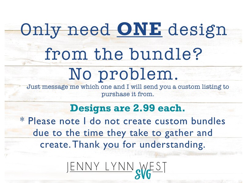 May include: Text on a white wood background that reads: "Only need ONE design from the bundle? No problem. Just message me which one and I will send you a custom listing to purchase it from. Designs are &pound;2.99 each. * Please note I do not create custom bundles due to the time they take to gather and create. Thank you for understanding. JENNY LYNN WEST SVG_"