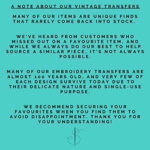 May include: A turquoise background with white text explaining that many of the items sold are unique finds that rarely come back into stock. The text also explains that the embroidery transfers are almost 100 years old and very few of each design survive today due to their delicate nature and single-use purpose. The text recommends securing your favorites when you find them to avoid disappointment. The text ends with "Thank you for your understanding!" and a stylized needle and thread logo.