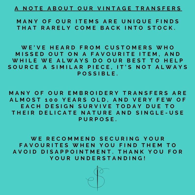 May include: A turquoise background with white text explaining that many of the items sold are unique finds that rarely come back into stock. The text also explains that the embroidery transfers are almost 100 years old and very few of each design survive today due to their delicate nature and single-use purpose. The text recommends securing your favorites when you find them to avoid disappointment. The text ends with "Thank you for your understanding!" and a stylized needle and thread logo.