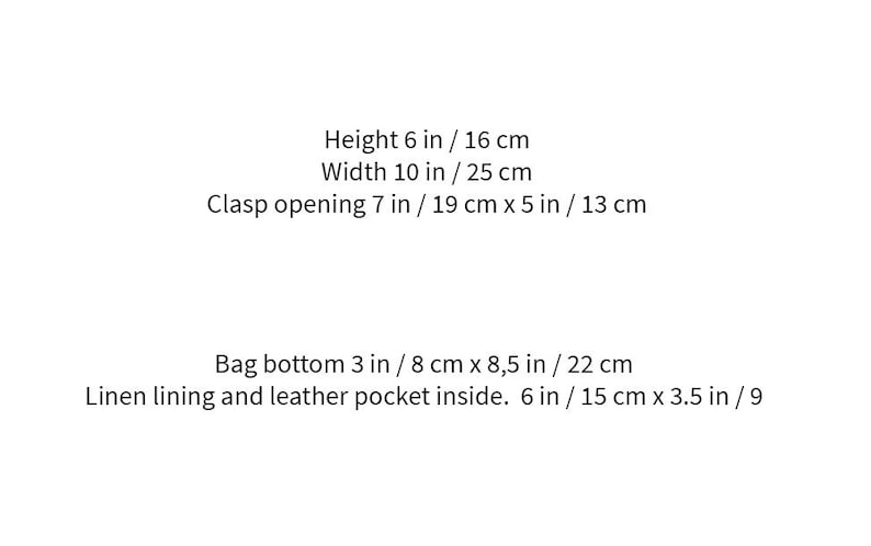 May include: Text description of a bag's dimensions: Height 6 inches / 16 cm, Width 10 inches / 25 cm, Clasp opening 7 inches / 19 cm x 5 inches / 13 cm, Bag bottom 3 inches / 8 cm x 8.5 inches / 22 cm. Linen lining and leather pocket inside. 6 inches / 15 cm x 3.5 inches / 9.