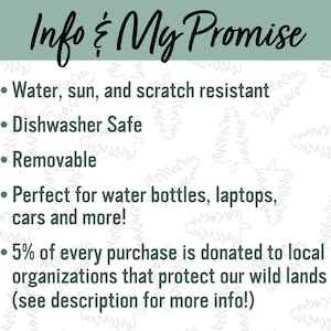 May include: A white background with a green border and a list of features for a product. The text reads: "Info & My Promise"  "Water, sun, and scratch resistant" "Dishwasher Safe" "Removable" "Perfect for water bottles, laptops, cars and more!" "5% of every purchase is donated to local organizations that protect our wild lands (see description for more info!)"