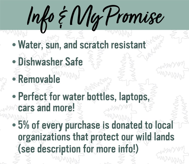 May include: A white background with a green border and a list of features for a product. The text reads: "Info & My Promise"  "Water, sun, and scratch resistant" "Dishwasher Safe" "Removable" "Perfect for water bottles, laptops, cars and more!" "5% of every purchase is donated to local organizations that protect our wild lands (see description for more info!)"