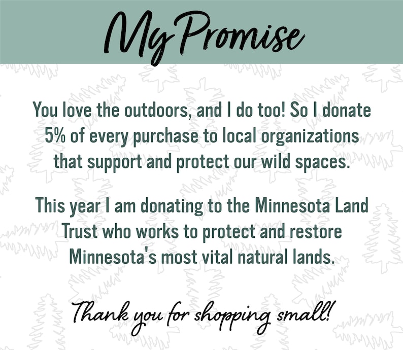 May include: A text-based image with a green background and white text. The text reads "My Promise" in a large font at the top. The text continues with "You love the outdoors, and I do too! So I donate 5% of every purchase to local organizations that support and protect our wild spaces. This year I am donating to the Minnesota Land Trust who works to protect and restore Minnesota's most vital natural lands. Thank you for shopping small!"