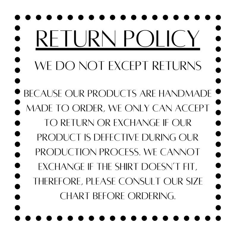 May include: Black and white text on a white background with a dotted border. The text reads "RETURN POLICY WE DO NOT EXCEPT RETURNS BECAUSE OUR PRODUCTS ARE HANDMADE MADE TO ORDER, WE ONLY CAN ACCEPT TO RETURN OR EXCHANGE IF OUR PRODUCT IS DEFECTIVE DURING OUR PRODUCTION PROCESS. WE CANNOT EXCHANGE IF THE SHIRT DOESN'T FIT, THEREFORE, PLEASE CONSULT OUR SIZE CHART BEFORE ORDERING."