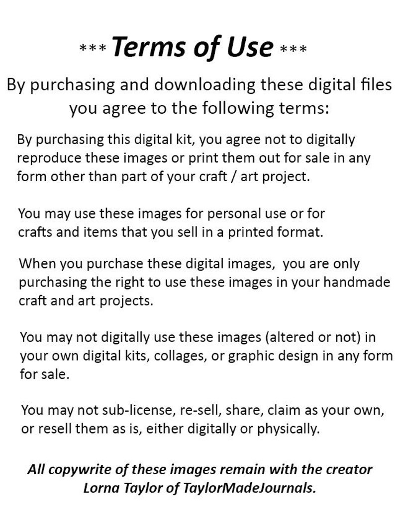 May include: Terms of Use for digital files. By purchasing these digital files, you agree not to digitally reproduce or print them for sale in any form other than as part of a craft or art project. You may use these images for personal use or for crafts and items that you sell in a printed format. You may not digitally use these images in your own digital kits, collages, or graphic design for sale. You may not sub-license, re-sell, share, claim as your own, or resell these images as is, either digitally or physically. All copywrite of these images remain with the creator Lorna Taylor of TaylorMadeJournals.