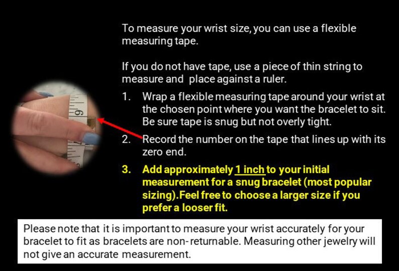 May include: Image with instructions on how to measure wrist size for bracelets. Includes a hand with a measuring tape, and text explaining the process: wrap tape, record measurement, and add 1 inch for a snug fit.