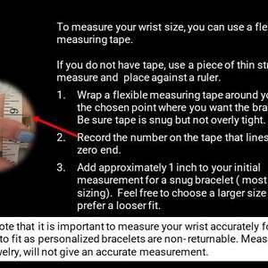 Puede incluir: Una imagen de primer plano muestra una cinta m&eacute;trica envuelta alrededor de una mu&ntilde;eca. La imagen incluye instrucciones sobre c&oacute;mo medir tu mu&ntilde;eca para un brazalete. El texto dice: "Para medir el tama&ntilde;o de tu mu&ntilde;eca, puedes usar una cinta m&eacute;trica flexible. Si no tienes cinta, usa un trozo de cuerda fina para medir y col&oacute;cala contra una regla. 1. Envuelve una cinta m&eacute;trica flexible alrededor de tu mu&ntilde;eca en el punto elegido donde quieres que se siente el brazalete. Aseg&uacute;rate de que la cinta est&eacute; ajustada pero no demasiado apretada. 2. Registra el n&uacute;mero en la cinta que se alinea con su extremo cero. 3. Agrega aproximadamente 1 pulgada a tu medida inicial para un brazalete ajustado (tama&ntilde;o m&aacute;s popular). Si&eacute;ntete libre de elegir un tama&ntilde;o m&aacute;s grande si prefieres un ajuste m&aacute;s holgado. Ten en cuenta que es importante medir tu mu&ntilde;eca con precisi&oacute;n para que tu brazalete te quede bien, ya que los brazaletes personalizados no son retornables. Medir otras joyas no dar&aacute; una medida precisa."