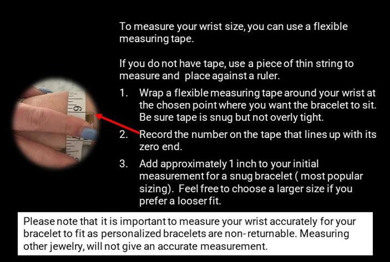 Puede incluir: Una imagen de primer plano muestra una cinta m&eacute;trica envuelta alrededor de una mu&ntilde;eca. La imagen incluye instrucciones sobre c&oacute;mo medir tu mu&ntilde;eca para un brazalete. El texto dice: "Para medir el tama&ntilde;o de tu mu&ntilde;eca, puedes usar una cinta m&eacute;trica flexible. Si no tienes cinta, usa un trozo de cuerda fina para medir y col&oacute;cala contra una regla. 1. Envuelve una cinta m&eacute;trica flexible alrededor de tu mu&ntilde;eca en el punto elegido donde quieres que se siente el brazalete. Aseg&uacute;rate de que la cinta est&eacute; ajustada pero no demasiado apretada. 2. Registra el n&uacute;mero en la cinta que se alinea con su extremo cero. 3. Agrega aproximadamente 1 pulgada a tu medida inicial para un brazalete ajustado (tama&ntilde;o m&aacute;s popular). Si&eacute;ntete libre de elegir un tama&ntilde;o m&aacute;s grande si prefieres un ajuste m&aacute;s holgado. Ten en cuenta que es importante medir tu mu&ntilde;eca con precisi&oacute;n para que tu brazalete te quede bien, ya que los brazaletes personalizados no son retornables. Medir otras joyas no dar&aacute; una medida precisa."