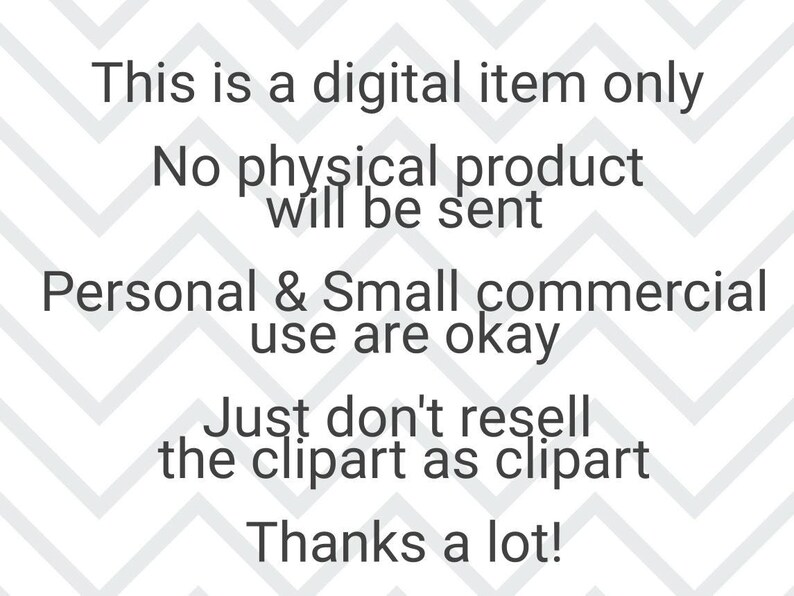 May include: Text on a white background with a chevron pattern. The text reads: "This is a digital item only. No physical product will be sent. Personal & Small commercial use are okay. Just don't resell the clipart as clipart. Thanks a lot!"