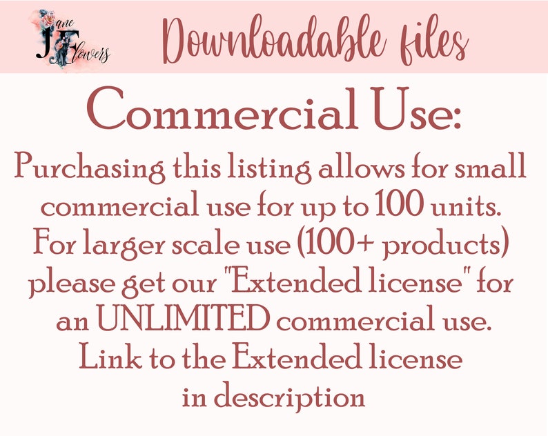 May include: Text on a pink background that reads "Downloadable files" and "Commercial Use:"  Purchasing this listing allows for small commercial use for up to 100 units. For larger scale use (100+ products) please get our "Extended license" for an UNLIMITED commercial use. Link to the Extended license in description.