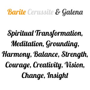 May include: Barite, Cerussite, and Galena crystals are associated with spiritual transformation, meditation, grounding, harmony, balance, strength, courage, creativity, vision, change, and insight.