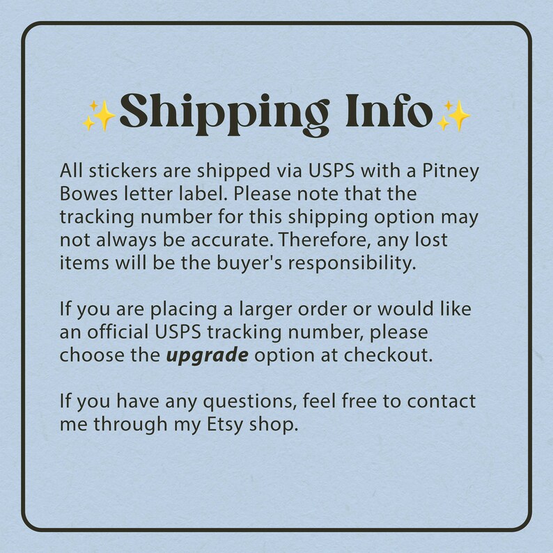 May include: A blue background with white text explaining shipping information for stickers. The text says "Shipping Info" in a large font with stars on either side. The text explains that stickers are shipped via USPS with a Pitney Bowes letter label. The text also explains that the tracking number may not always be accurate and that any lost items are the buyer's responsibility. The text also explains that if you are placing a larger order or would like an official USPS tracking number, you can choose the "upgrade" option at checkout. The text also explains that if you have any questions, you can contact the seller through their Etsy shop.