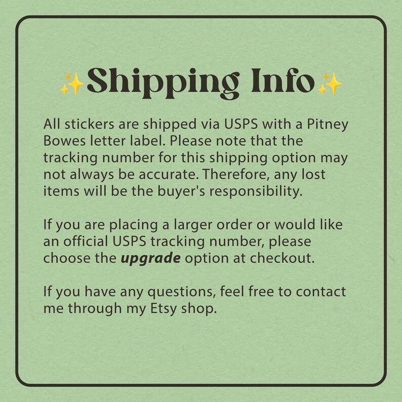 May include: Green background with white text explaining shipping information for stickers. The text mentions that stickers are shipped via USPS with a Pitney Bowes letter label. The text also mentions that the tracking number may not always be accurate and that any lost items will be the buyer's responsibility. The text also mentions that if you are placing a larger order or would like an official USPS tracking number, you can choose the upgrade option at checkout. The text also mentions that if you have any questions, you can contact the seller through their Etsy shop.