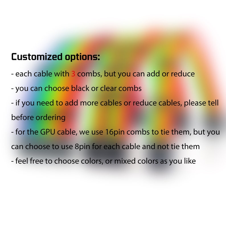 May include: Text describing customization options for cables. Each cable comes with 3 combs, but you can add or reduce the number. You can choose black or clear combs. You can also add or reduce the number of cables. For the GPU cable, you can choose to use 8-pin combs instead of 16-pin combs. You can choose any color or mix of colors.