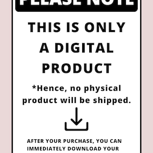 May include: Black and white sign with the text "PLEASE NOTE" in bold, followed by "THIS IS ONLY A DIGITAL PRODUCT" and "*Hence, no physical product will be shipped."  A downward pointing arrow is below the text. The text "AFTER YOUR PURCHASE, YOU CAN IMMEDIATELY DOWNLOAD YOUR DIGITAL PDF FILES DIRECTLY FROM YOUR ETSY ACCOUNT." is at the bottom of the sign.