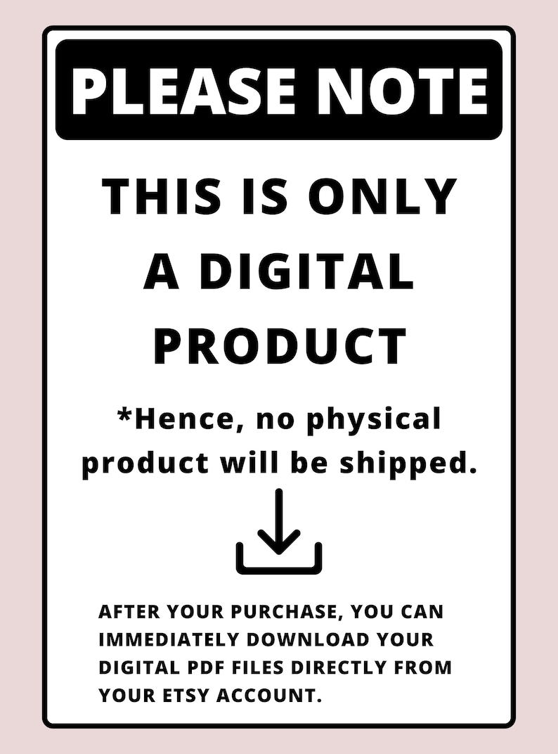 May include: Black and white sign with the text "PLEASE NOTE" in bold, followed by "THIS IS ONLY A DIGITAL PRODUCT" and "*Hence, no physical product will be shipped."  A downward pointing arrow is below the text. The text "AFTER YOUR PURCHASE, YOU CAN IMMEDIATELY DOWNLOAD YOUR DIGITAL PDF FILES DIRECTLY FROM YOUR ETSY ACCOUNT." is at the bottom of the sign.