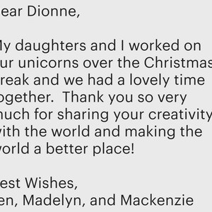 May include: A digital message on a light grey background that reads: Dear Dionne, My daughters and I worked on our unicorns over the Christmas break and we had a lovely time together. Thank you so very much for sharing your creativity with the world and making the world a better place! Best Wishes, Jen, Madelyn, and Mackenzie.