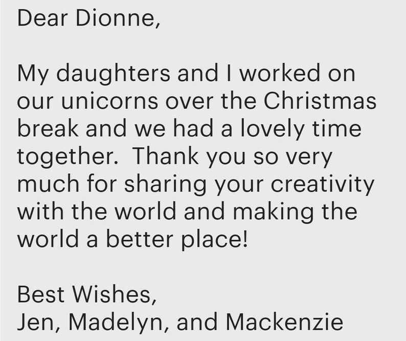 May include: A digital message on a light grey background that reads: Dear Dionne, My daughters and I worked on our unicorns over the Christmas break and we had a lovely time together. Thank you so very much for sharing your creativity with the world and making the world a better place! Best Wishes, Jen, Madelyn, and Mackenzie.