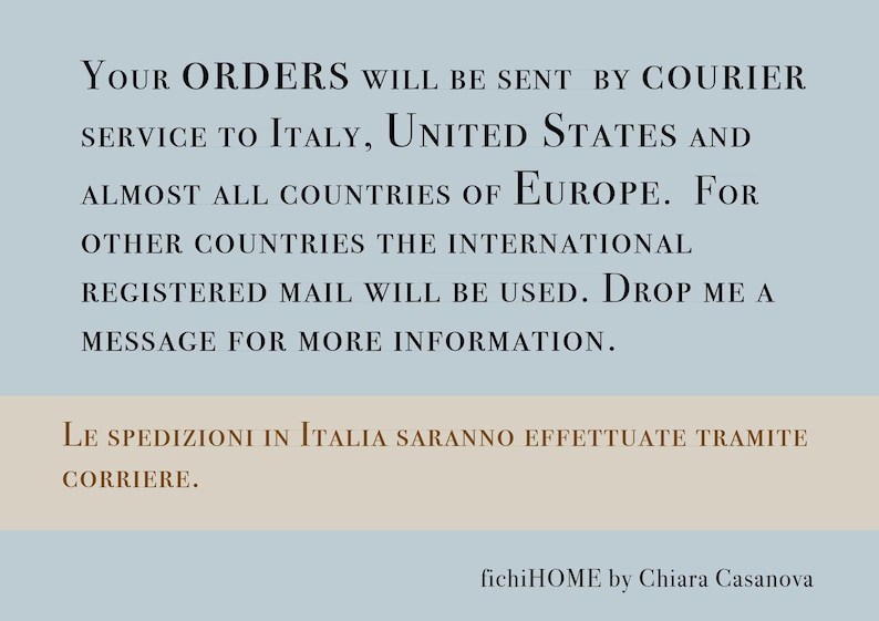 May include: Text on a blue background with the words "Your Orders will be sent by courier service to Italy, United States and almost all countries of Europe. For other countries the international registered mail will be used. Drop me a message for more information."  The text on the bottom of the image is in Italian and says "Le spedizioni in Italia saranno effettuate tramite corriere."  The text at the bottom of the image says "fichiHOME by Chiara Casanova".