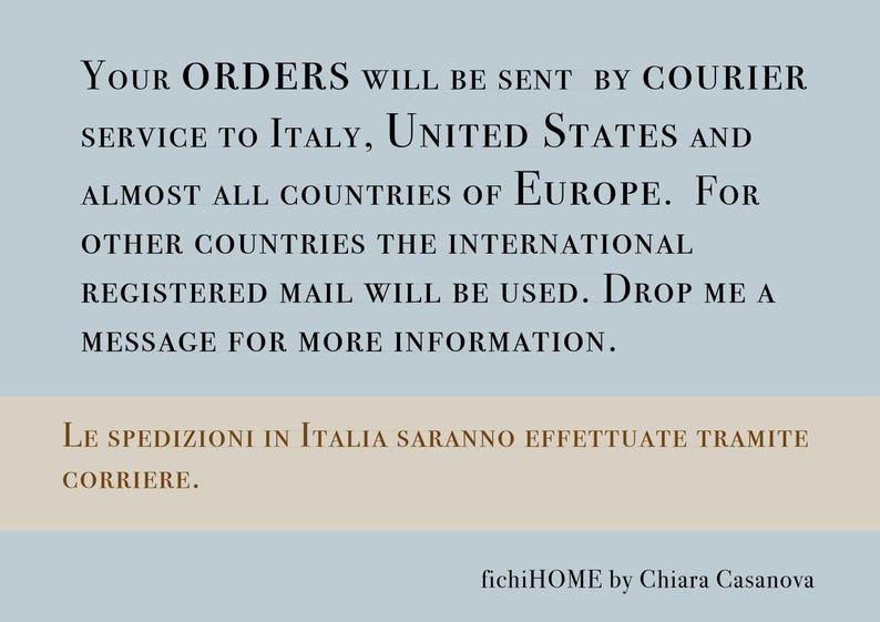 May include: Text on a blue background with the words "Your Orders will be sent by courier service to Italy, United States and almost all countries of Europe. For other countries the international registered mail will be used. Drop me a message for more information."  The text on the bottom of the image is in Italian and says "Le spedizioni in Italia saranno effettuate tramite corriere."  The text at the bottom of the image says "fichiHOME by Chiara Casanova".