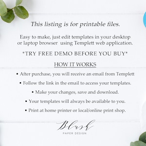 May include: Text overlay on a white wood background with greenery on either side. The text reads "This listing is for printable files. Easy to make, just edit templates in your desktop or laptop browser using Templett web application. *TRY FREE DEMO BEFORE YOU BUY* HOW IT WORKS &bull; After purchase, you will receive an email from Templett &bull; Follow the link in the email to access your templates. &bull; Make your changes, save and download. &bull; Your templates will always be available to you. &bull; Print at home printer or local/online print shop. Blush PAPER DESIGN"  A blue circle with a white "t" inside is in the upper right corner. The circle has the text "EDIT WITH Templett EDITABLE TEMPLATE" around it.