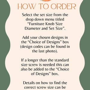 A sheet with How to Order, the text reads: Select the set size from the drop down menu titled "Furniture Knob Size Diameter and Set Size" Add your chosen designs in the "Choice of Designs" box. Design codes can be found in the last photo. If longer than the standard size screws is needed this can also be added to the "Choice of Designs" box. Details on how to find the correct screw size can be found in the description.