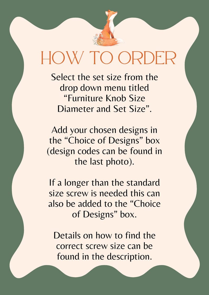 A sheet with How to Order, the text reads: Select the set size from the drop down menu titled "Furniture Knob Size Diameter and Set Size" Add your chosen designs in the "Choice of Designs" box. Design codes can be found in the last photo. If longer than the standard size screws is needed this can also be added to the "Choice of Designs" box. Details on how to find the correct screw size can be found in the description.