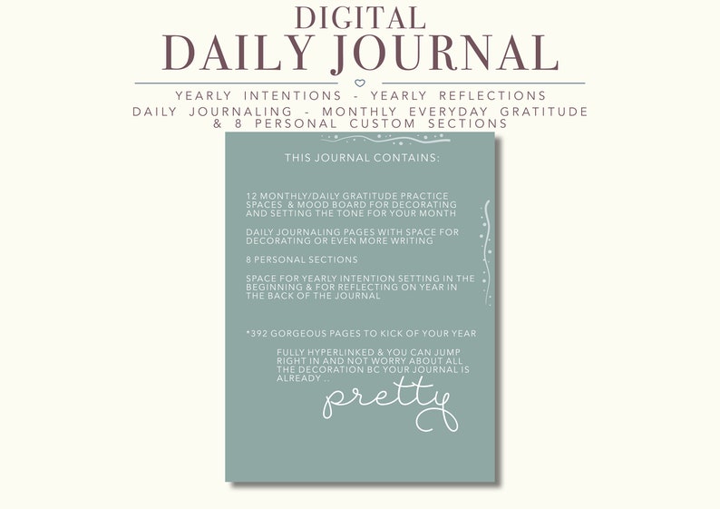 May include: A digital daily journal with a teal background and white text. The journal includes 12 monthly gratitude practice spaces, mood boards, daily journaling pages, 8 personal sections, and 392 pages. The text reads "Digital Daily Journal", "Yearly Intentions - Yearly Reflections", "Daily Journaling - Monthly Everyday Gratitude & 8 Personal Custom Sections", "This Journal Contains:", "12 Monthly/Daily Gratitude Practice Spaces & Mood Board for Decorating and Setting the Tone for Your Month", "Daily Journaling Pages with Space for Decorating or Even More Writing", "8 Personal Sections", "Space for Yearly Intention Setting in the Beginning & for Reflecting on Year in the Back of the Journal", "*392 Gorgeous Pages to Kick of Your Year", "Fully Hyperlinked & You Can Jump Right in and Not Worry About All the Decoration BC Your Journal is Already", "pretty".
