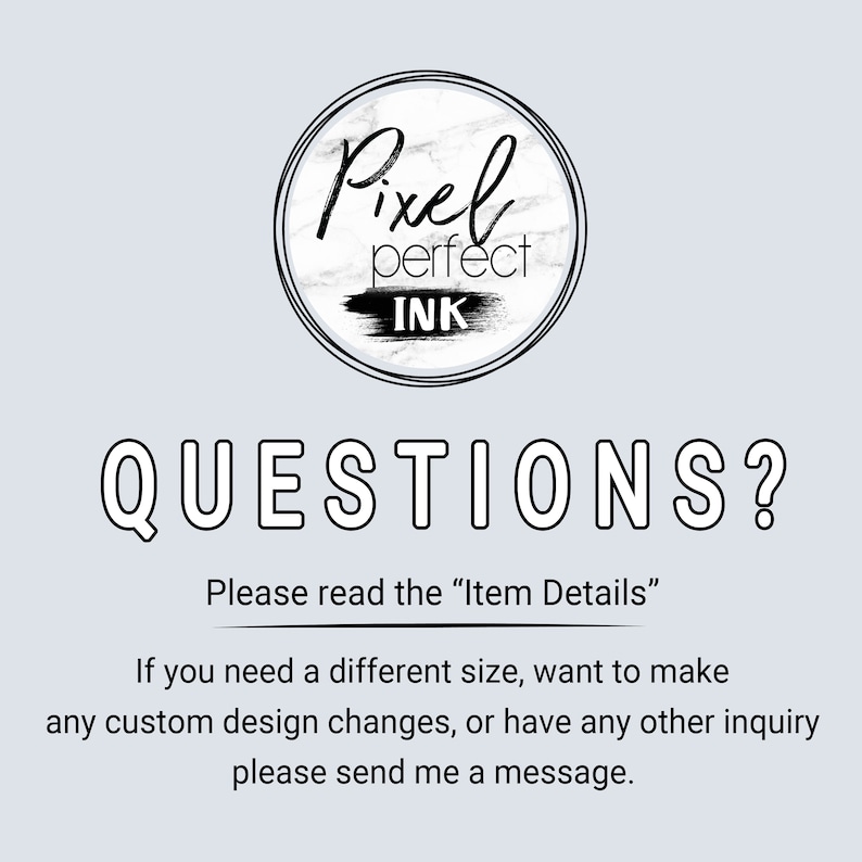 May include: Black and white logo with the text "Pixel perfect INK" in a circle with a marble texture. The text "QUESTIONS?" is below the logo. The text "Please read the "Item Details"" is below the text "QUESTIONS?". The text "If you need a different size, want to make any custom design changes, or have any other inquiry please send me a message." is below the text "Please read the "Item Details"".