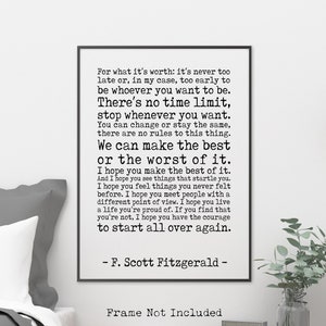 Könnte beinhalten: Ein Schwarzweiß-Typografie-Druck mit einem Zitat von F. Scott Fitzgerald. Das Zitat lautet: "Für das, was es wert ist: Es ist nie zu spät oder, in meinem Fall, zu früh, um zu sein, wer du sein willst. Es gibt keine Zeitbegrenzung, höre auf, wann immer du willst. Du kannst dich ändern oder gleich bleiben, es gibt keine Regeln für dieses Ding. Wir können das Beste oder das Schlimmste daraus machen. Ich hoffe, du machst das Beste daraus. Und ich hoffe, du siehst Dinge, die dich überraschen. Ich hoffe, du fühlst Dinge, die du noch nie zuvor gefühlt hast. Ich hoffe, du triffst Menschen mit einer anderen Sichtweise. Ich hoffe, du lebst ein Leben, auf das du stolz bist. Wenn du feststellst, dass du es nicht bist, hoffe ich, dass du den Mut hast, von vorne anzufangen." Der Druck ist gerahmt und hängt an einer weißen Wand in einem Schlafzimmer.