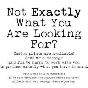 May include: Black and white text on a white background that reads "Not Exactly What You Are Looking For?"  Custom prints are available! Send me a message and I'll be happy to work with you to produce exactly what you have in mind. Prints can only be customised if we have discussed the changes before you order so please send me a message *Before* you buy.