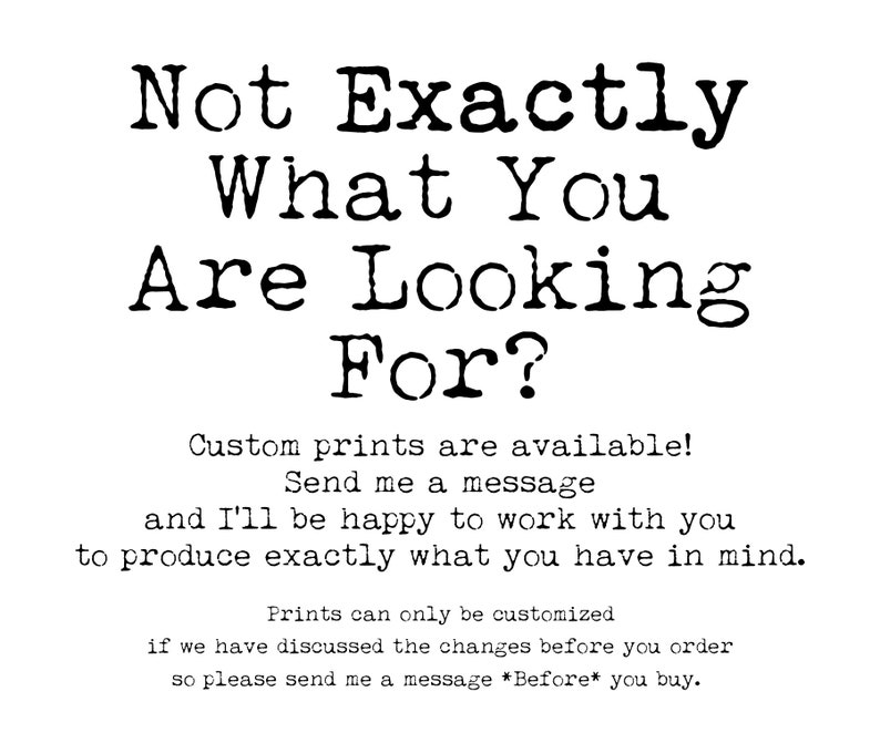 May include: Black and white text on a white background that reads "Not Exactly What You Are Looking For?"  Custom prints are available! Send me a message and I'll be happy to work with you to produce exactly what you have in mind. Prints can only be customised if we have discussed the changes before you order so please send me a message *Before* you buy.