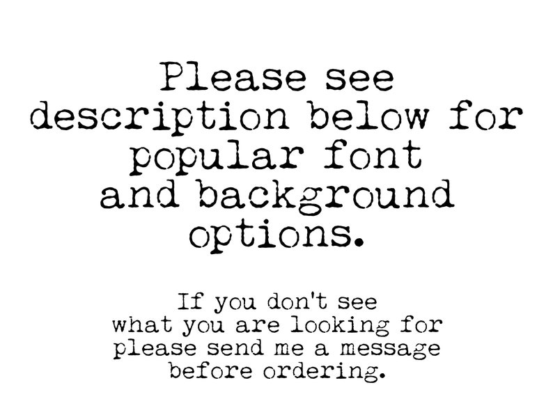 May include: Text in a typewriter font that reads: "Please see description below for popular font and background options. If you don't see what you are looking for please send me a message before ordering."