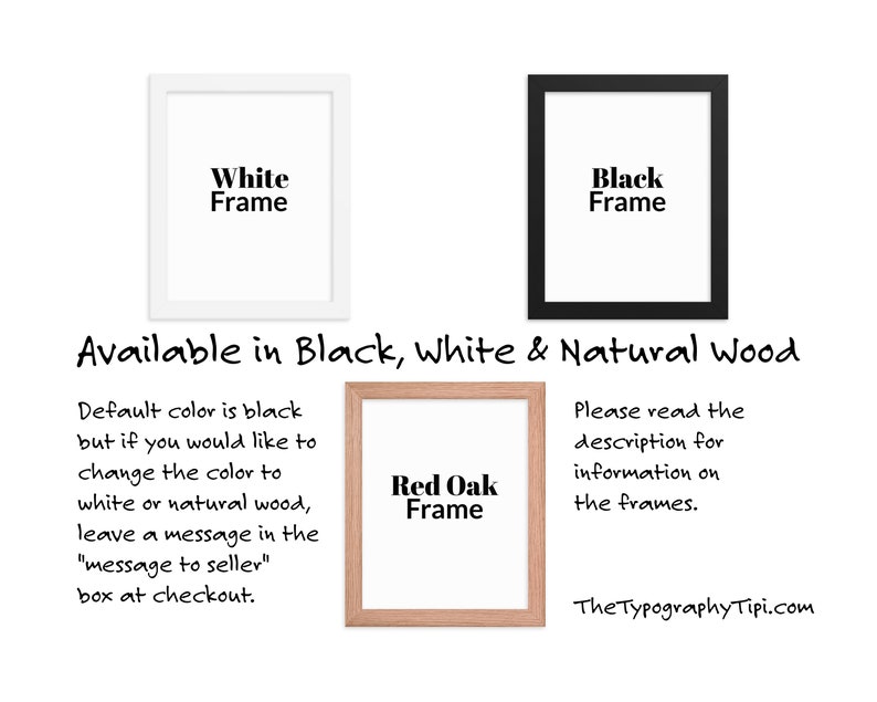 May include: Three picture frames, one white, one black, and one red oak. The text "Available in Black, White & Natural Wood" is below the frames. The text "Default color is black but if you would like to change the color to white or natural wood, leave a message in the "message to seller" box at checkout." is below the white frame. The text "Please read the description for information on the frames." is below the black frame. The text "Red Oak Frame" is below the red oak frame. The text "The Typography Tipi.com" is below the red oak frame.