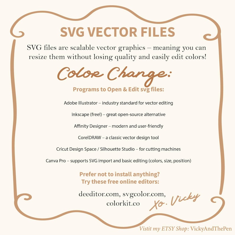 May include: A graphic with a brown border and white background. The text "SVG VECTOR FILES" is in brown text. The text "SVG files are scalable vector graphics - meaning you can resize them without losing quality and easily edit colors!" is in brown text. The text "Color Change:" is in brown text. The text "Programs to Open & Edit svg files:" is in brown text. The text "Adobe Illustrator - industry standard for vector editing" is in brown text. The text "Inkscape (free!) - great open-source alternative" is in brown text. The text "Affinity Designer - modern and user-friendly" is in brown text. The text "CorelDRAW - a classic vector design tool" is in brown text. The text "Cricut Design Space / Silhouette Studio - for cutting machines" is in brown text. The text "Canva Pro - supports SVG import and basic editing (colors, size, position)" is in brown text. The text "Prefer not to install anything?" is in brown text. The text "Try these free online editors:" is in brown text. The text "deeditor.com, svgcolor.com, colorkit.co" is in brown text. The text "Xo. Vicky" is in brown text. The text "Vistit my ETSY Shop: VickyAndThePen" is in brown text.