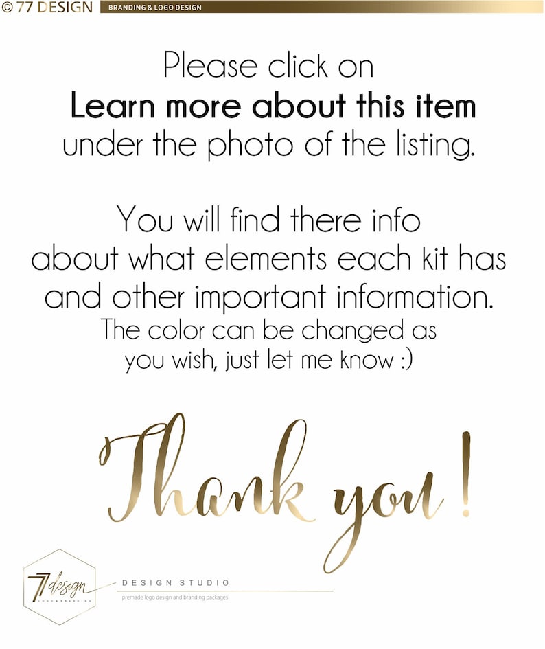 May include: Text overlay on a white background with gold lettering. The text reads: "Please click on Learn more about this item under the photo of the listing. You will find there info about what elements each kit has and other important information. The color can be changed as you wish, just let me know :) Thank you!"  The text is centered on the page.  The bottom of the image has a gold logo with the text "77 design DESIGN STUDIO premade logo design and branding packages".