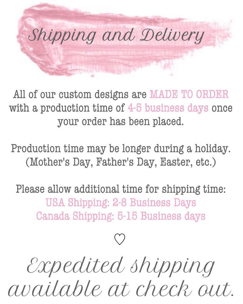 May include: Pink painted text on a white background with the words "Shipping and Delivery". The text below explains that all custom designs are made to order with a production time of 4-5 business days. It also states that production time may be longer during holidays, such as Mother's Day, Father's Day, Easter, etc. The text also includes shipping times for the USA and Canada. The text ends with "Expedited shipping available at check out."