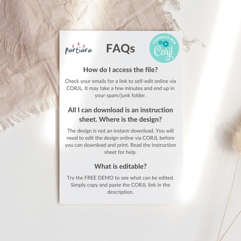 May include: A white sheet of paper with a blue circle containing the text "PERSONALIZE WITH Corjl" and the text "FAQs" in black. The text "How do I access the file?" is in black and the text "Check your emails for a link to self-edit online via CORJL. It may take a few minutes and end up in your spam/junk folder." is in black. The text "All I can download is an instruction sheet. Where is the design?" is in black and the text "The design is not an instant-download. You will need to edit the design online via CORJL before you can download and print. Read the instruction sheet for help." is in black. The text "What is editable?" is in black and the text "Try the FREE DEMO to see what can be edited. Simply copy and paste the CORJL link in the description." is in black.